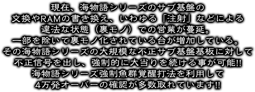 現在、海物語シリーズのサブ基盤の交換やRAMの書き換え、いわゆる「注射」などによる違法な状態（裏モノ）での営業が蔓延。一部を除いて裏モノ化されている台が増加している。その海物語シリーズの大規模な不正サブ基盤基板に対して不正信号を出し、強制的に大当りを続ける事が可能!!海物語シリーズ強制魚群覚醒打法を利用して4万発オーバーの確認が多数取れています。