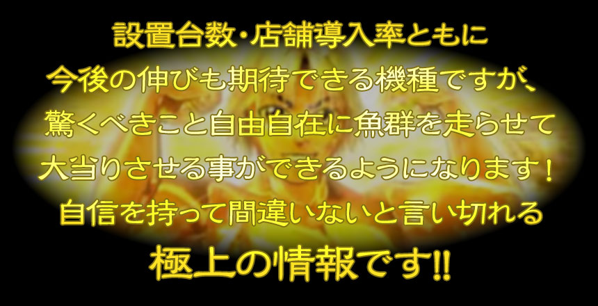 設置台数・店舗導入率ともに今後の伸びも期待できる機種ですが、驚くべきこと自由自在に魚群を走らせて大当りさせる事ができるようになります！自信を持って間違いないと言い切れる極上の情報です!!