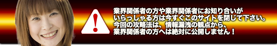 業界関係者の方や業界関係者にお知り合いがいらっしゃる方は今すぐこのサイトを閉じて下さい。今回の攻略法は、情報漏洩の観点から、業界関係者の方へは絶対に公開しません！