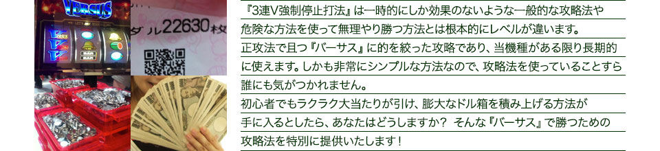 『3連V強制停止打法』は、一時的にしか効果のない攻略法や、危険な方法を使って無理やりに勝つ方法とは根本的にレベルが違います。正攻法で且つ「バーサス」に的を絞った攻略であり、「バーサス」がある限り長期的に使えます。しかも非常にシンプルな方法なので、攻略法を使っていることすら誰にも気がつかれません。初心者でもらくらくボーナスが突入でき、「バーサス」で膨大なドル箱を積み上げる方法が手に入るとしたら、あなたはどうしますか？そんな「バーサス」で勝つための攻略法を特別に提供いたします！