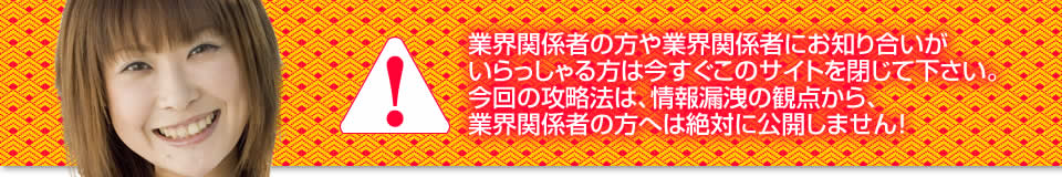 業界関係者の方や業界関係者にお知り合いがいらっしゃる方は今すぐこのサイトを閉じて下さい。今回の攻略法は、情報漏洩の観点から、業界関係者の方へは絶対に公開しません！