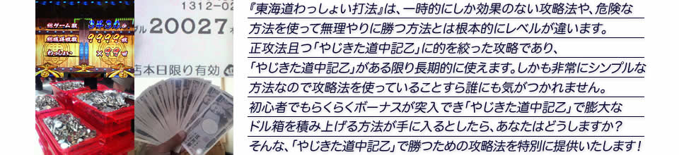 『東海道わっしょい打法』は、一時的にしか効果のない攻略法や、危険な方法を使って無理やりに勝つ方法とは根本的にレベルが違います。正攻法で且つ「やじきた道中記乙」に的を絞った攻略であり、「やじきた道中記乙」がある限り長期的に使えます。しかも非常にシンプルな方法なので、攻略法を使っていることすら誰にも気がつかれません。初心者でもらくらくボーナスが突入でき、「やじきた道中記乙」で膨大なドル箱を積み上げる方法が手に入るとしたら、あなたはどうしますか？そんな「やじきた道中記乙」で勝つための攻略法を特別に提供いたします！