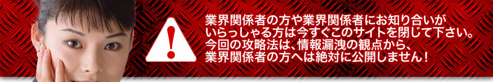 業界関係者の方や業界関係者にお知り合いがいらっしゃる方は今すぐこのサイトを閉じて下さい。今回の攻略法は、情報漏洩の観点から、業界関係者の方へは絶対に公開しません！