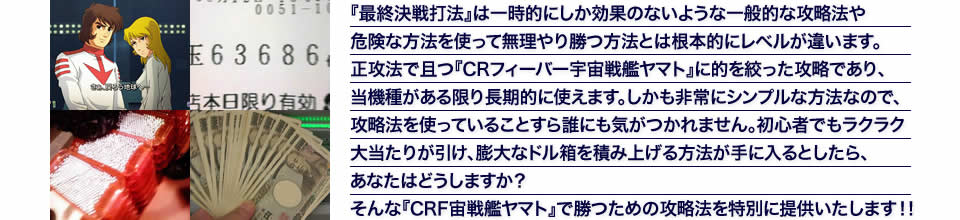 『最終決戦打法』は一時的にしか効果のないような一般的な攻略法や危険な方法を使って無理やり勝つ方法とは根本的にレベルが違います。正攻法で且つ『CRフィーバー宇宙戦艦ヤマト』に的を絞った攻略であり、『CRフィーバー宇宙戦艦ヤマト』がある限り長期的に使えます。しかも非常にシンプルな方法なので、攻略法を使っていることすら誰にも気がつかれません。初心者でもラクラク大当たりが引け、膨大なドル箱を積み上げる方法が手に入るとしたら、あなたはどうしますか？そんな「CRフィーバー宇宙戦艦ヤマト」で勝つための攻略法を特別に提供いたします！