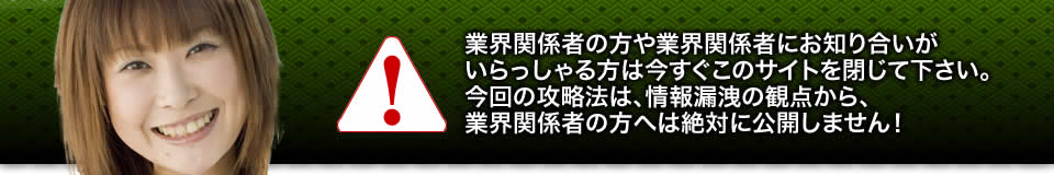 業界関係者の方や業界関係者にお知り合いがいらっしゃる方は今すぐこのサイトを閉じて下さい。今回の攻略法は、情報漏洩の観点から、業界関係者の方へは絶対に公開しません！