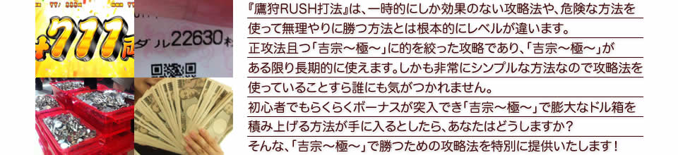 『鷹狩りRUSH打法』は、一時的にしか効果のない攻略法や、危険な方法を使って無理やりに勝つ方法とは根本的にレベルが違います。正攻法で且つ「吉宗～極～」に的を絞った攻略であり、「吉宗～極～」がある限り長期的に使えます。しかも非常にシンプルな方法なので、攻略法を使っていることすら誰にも気がつかれません。初心者でもらくらくボーナスが突入でき、「吉宗～極～」で膨大なドル箱を積み上げる方法が手に入るとしたら、あなたはどうしますか？そんな「吉宗～極～」で勝つための攻略法を特別に提供いたします！