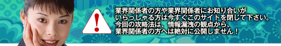 業界関係者の方や業界関係者にお知り合いがいらっしゃる方は今すぐこのサイトを閉じて下さい。今回の攻略法は、情報漏洩の観点から、業界関係者の方へは絶対に公開しません！