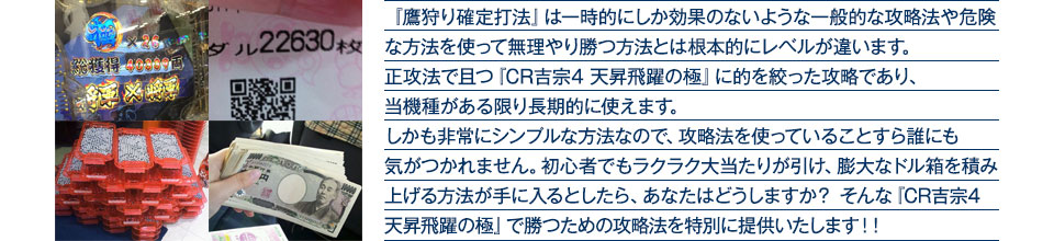 『鷹狩り確定打法』は一時的にしか効果のないような一般的な攻略法や危険な方法を使って無理やり勝つ方法とは根本的にレベルが違います。正攻法で且つ『CR吉宗4 天昇飛躍の極』に的を絞った攻略であり、『CR吉宗4 天昇飛躍の極』がある限り長期的に使えます。しかも非常にシンプルな方法なので、攻略法を使っていることすら誰にも気がつかれません。初心者でもラクラク大当たりが引け、膨大なドル箱を積み上げる方法が手に入るとしたら、あなたはどうしますか？そんな「CR吉宗4 天昇飛躍の極」で勝つための攻略法を特別に提供いたします！