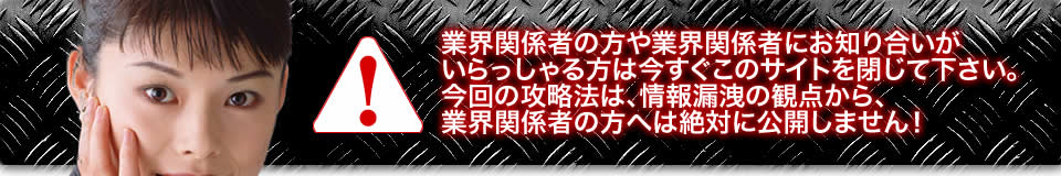 業界関係者の方や業界関係者にお知り合いがいらっしゃる方は今すぐこのサイトを閉じて下さい。今回の攻略法は、情報漏洩の観点から、業界関係者の方へは絶対に公開しません！