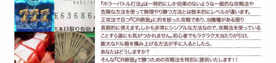 『ホラーバトル打法』は一時的にしか効果のないような一般的な攻略法や危険な方法を使って無理やり勝つ方法とは根本的にレベルが違います。正攻法で且つ『CR絶狼』に的を絞った攻略であり、『CR絶狼』がある限り長期的に使えます。しかも非常にシンプルな方法なので、攻略法を使っていることすら誰にも気がつかれません。初心者でもラクラク大当たりが引け、膨大なドル箱を積み上げる方法が手に入るとしたら、あなたはどうしますか？そんな「CR絶狼」で勝つための攻略法を特別に提供いたします！