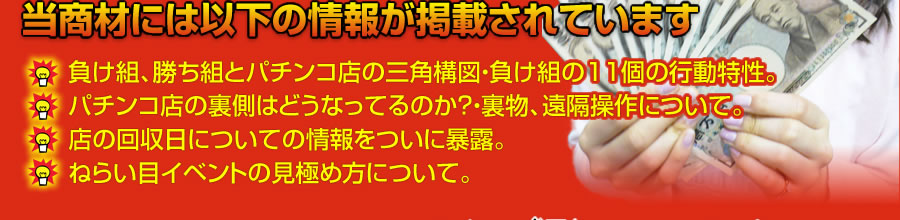 当商材には以下のような情報が掲載されています。負け組、勝ち組とパチンコ店の三角構図・負け組の11個の行動特性。パチンコ店の裏側はどうなってるのか？・裏物、遠隔操作について。店の回収日についての情報をついに暴露。ねらい目イベントの見極め方について。