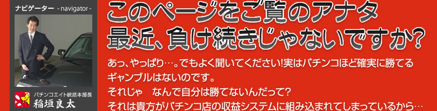 このページをご覧のアナタ！最近、負け続きじゃないですか？あっ、やっぱり…。でもよく聞いてください！実はパチンコほど確実に勝てるギャンブルはないのです。それじゃ　なんで自分は勝てないんだって？それは貴方がパチンコ店の収益システムに組み込まれてしまっているから…