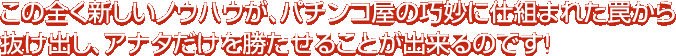 この全く新しいノウハウが、パチンコ屋の巧妙に仕組まれた罠から抜け出し、アナタだけを勝たせることが出来るのです！