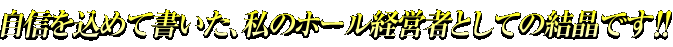 自信を込めて書いた、私のホール経営者としての結晶です！