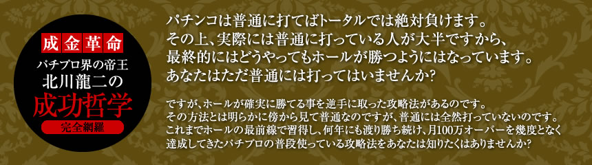 【成金革命】パチプロ界の帝王「北川龍二」の成功哲学完全網羅 パチンコは普通に打てばトータルでは絶対負けます。その上、実際には普通に打っている人が大半ですから、最終的にはどうやってもホールが勝つようにはなっています。あなたはただ普通には打ってはいませんか？ですが、ホールが確実に勝てる事を逆手に取った攻略法があるのです。その方法とは明らかに傍から見て普通なのですが、普通には全然打っていないのです。これまでホールの最前線で習得し、何年にも渡り勝ち続け、月100万オーバーを幾度となく達成してきたパチプロの普段使っている攻略法をあなたは知りたくはありませんか？