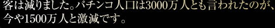 客は減りました。パチンコ人口は3000万人とも言われたのが、今や1500万人と激減です。