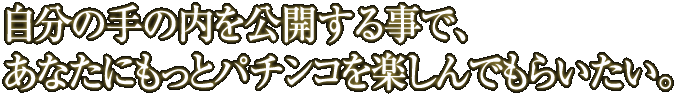 自分の手の内を公開する事で、あなたにもっとパチンコを楽しんでもらいたい。