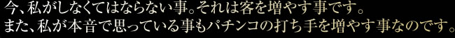 今、私がしなくてはならない事。それは客を増やす事です。また、私が本音で思っている事もパチンコの打ち手を増やす事なのです。