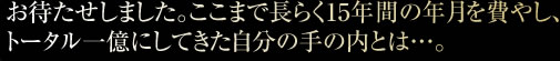 お待たせしました。ここまで長らく15年間の年月を費やし、トータル一億にしてきた自分の手の内とは…。