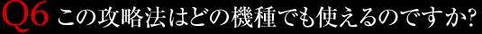 Q6.この攻略法はどの機種でも使えるのですか？