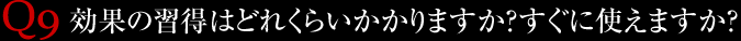 Q9.効果の習得はどれくらいかかりますか？すぐに使えますか？