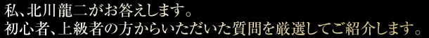 私、北川龍二がお答えします。初心者、上級者の方からいただいた質問を厳選してご紹介します。