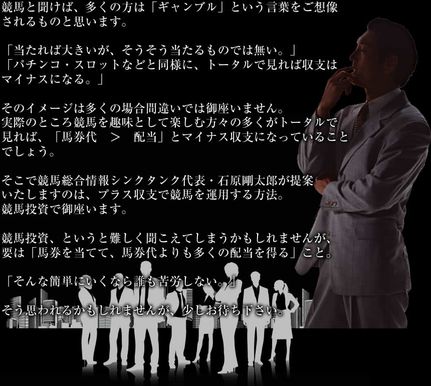 競馬と聞けば、多くの方は「ギャンブル」という言葉をご想像されるものと思います。「当たれば大きいが、そうそう当たるものでは無い。」「パチンコ・スロットなどと同様に、トータルで見れば収支はマイナスになる。」そのイメージは多くの場合間違いでは御座いません。実際のところ競馬を趣味として楽しむ方々の多くがトータルで見れば、「馬券代　＞　配当」とマイナス収支になっていることでしょう。そこで競馬総合情報シンクタンク代表・石原剛太郎が提案いたしますのは、プラス収支で競馬を運用する方法。競馬投資で御座います。競馬投資、というと難しく聞こえてしまうかもしれませんが、要は「馬券を当てて、馬券代よりも多くの配当を得る」こと。「そんな簡単にいくなら誰も苦労しない。」そう思われるかもしれませんが、少しお待ち下さい。