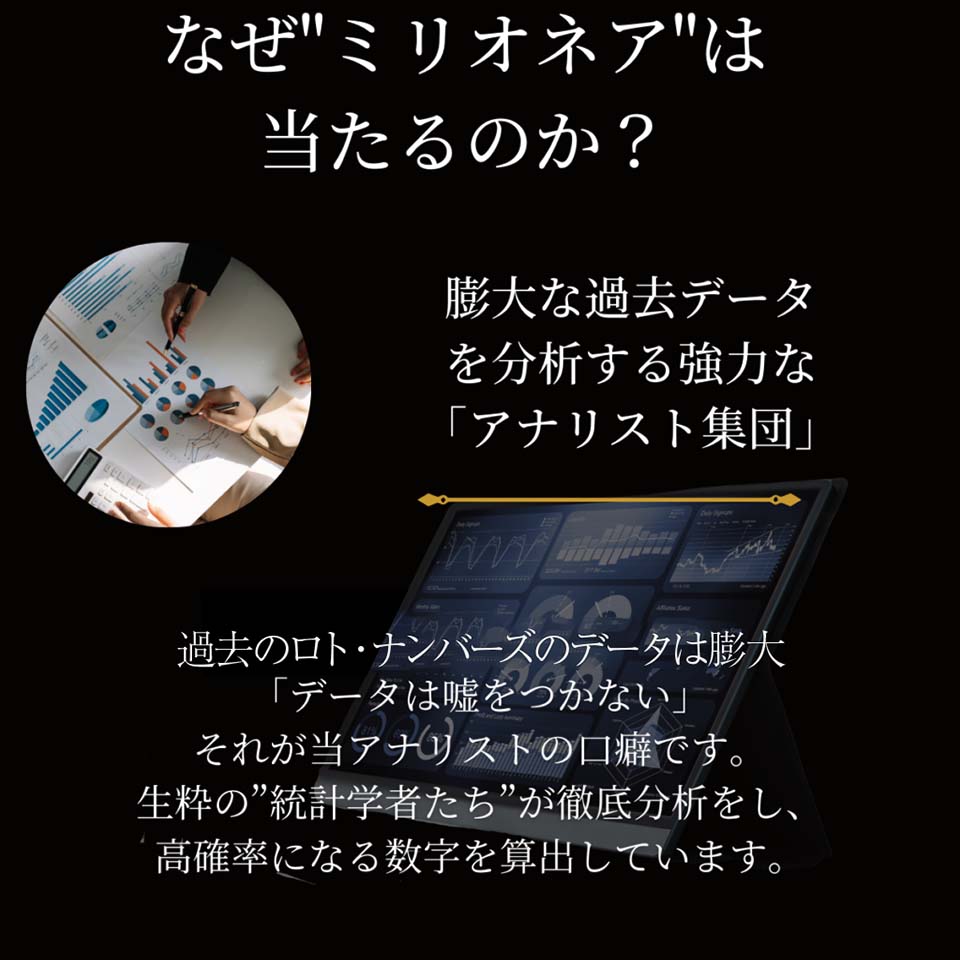 なぜミリオネアは当たるのか？膨大な過去データを分析する強力な「アナリスト集団」過去のロト・ナンバーズのデータは膨大。「データは嘘をつかない」それが当アナリストの口癖です。生粋の統計学者たちが徹底分析をし、高確率になる数字を算出しています。