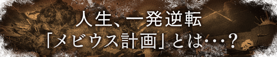 人生、一発逆転「メビウス計画」とは･･･？