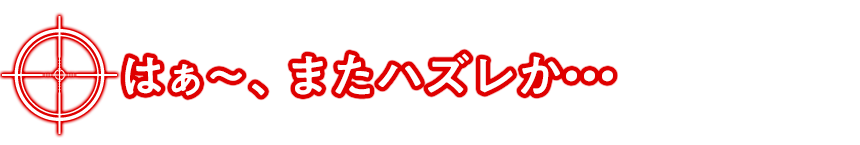 はぁ～、またハズレか・・・