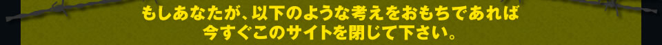 もしあなたが、以下のような考えをおもちであれば 今すぐこのサイトを閉じて下さい。