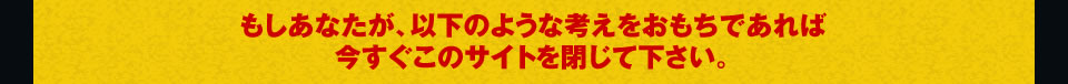 もしあなたが、以下のような考えをおもちであれば 今すぐこのサイトを閉じて下さい。