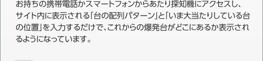 お持ちの携帯電話かスマートフォンからパチンコパチスロ爆裂台発見アプリにアクセスし、 サイト内に表示される「台の配列パターン」と「いま大当たりしている台の位置」を入力するだけで、これからの爆発台がどこにあるか表示されるようになっています。