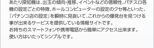 パチンコパチスロ爆裂台発見アプリは、出玉の傾向・推移、イベントなどの信頼性、パチスロ各機の設定ごとの特徴、ホールコンピューターの設定のクセ等といった、『パチンコ店の設定』を瞬時に見抜いて、これからの爆発台を見つける事が出来るサービスを提供している情報サイトです。 お持ちのスマートフォンや携帯電話から簡単にアクセス出来ます。 使い方はいたってシンプルです。 