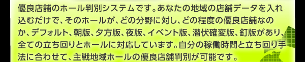 優良店舗のホール判別システムです。あなたの地域の店舗データを入れ込むだけで、そのホールが、どの分野に対し、どの程度の優良店舗なのか、デフォルト、朝版、夕方版、夜版、イベント版、潜伏確変版、釘版があり、全ての立ち回りとホールに対応しています。 自分の稼働時間と立ち回り手法に合わせて、主戦地域ホールの優良店舗判別が可能です。