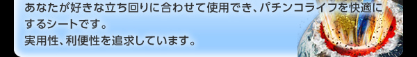 あなたが好きな立ち回りに合わせて使用でき、パチンコライフを快適にするシートです。 実用性、利便性を追求しています。