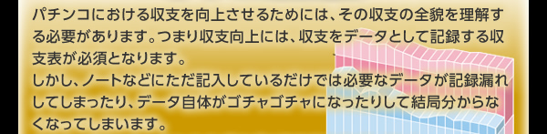 パチンコにおける収支を向上させるためには、その収支の全貌を理解する必要があります。つまり収支向上には、収支をデータとして記録する収支表が必須となります。 しかし、ノートなどにただ記入しているだけでは必要なデータが記録漏れしてしまったり、データ自体がゴチャゴチャになったりして結局分からなくなってしまいます。