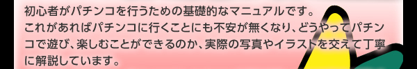 初心者がパチンコを行うための基礎的なマニュアルです。 これがあればパチンコに行くことにも不安が無くなり、どうやってパチンコで遊び、楽しむことができるのか、実際の写真やイラストを交えて丁寧に解説しています。 