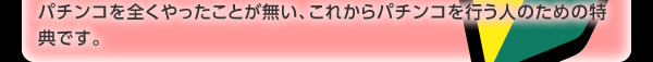 パチンコを全くやったことが無い、これからパチンコを行う人のための特典です。