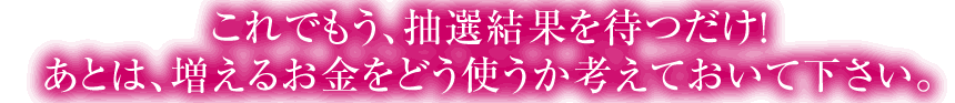 これでもう、抽選結果を待つだけ！ あとは、増えるお金をどう使うか考えておいて下さい。