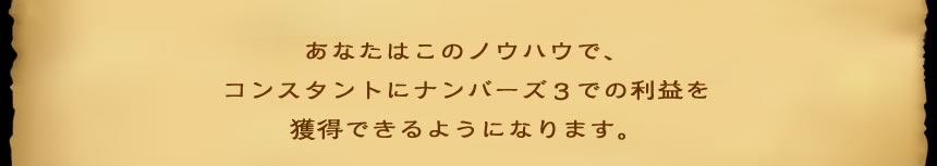 あなたはこのノウハウで、 コンスタントにナンバーズ3での利益を 獲得できるようになります。