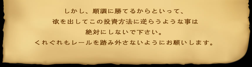 しかし、順調に勝てるからといって、 欲を出してこの投資方法に逆らうような事は 絶対にしないで下さい。 くれぐれもレールを踏み外さないようにお願いします。