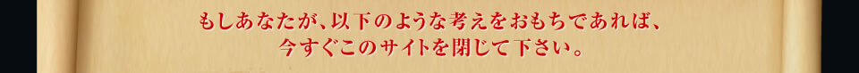 もしあなたが、以下のような考えをおもちであれば、 今すぐこのサイトを閉じて下さい。