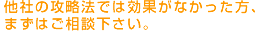 他社の攻略法では効果がなかった方、まずはご相談下さい。